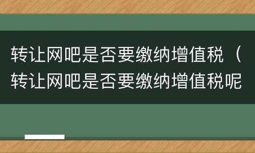 转让网吧是否要缴纳增值税（转让网吧是否要缴纳增值税呢）