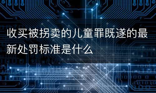 收买被拐卖的儿童罪既遂的最新处罚标准是什么