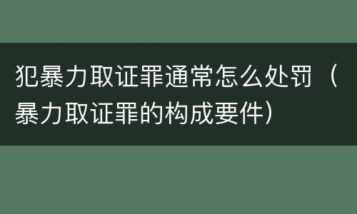 犯暴力取证罪通常怎么处罚（暴力取证罪的构成要件）