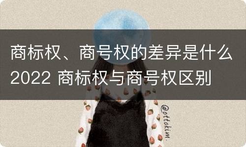 商标权、商号权的差异是什么2022 商标权与商号权区别