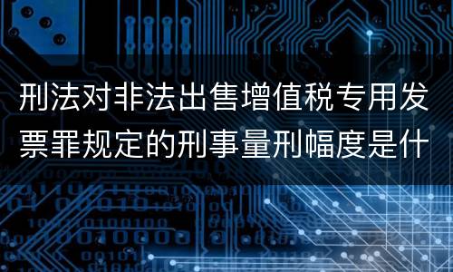 刑法对非法出售增值税专用发票罪规定的刑事量刑幅度是什么
