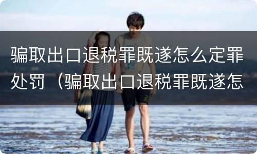 骗取出口退税罪既遂怎么定罪处罚（骗取出口退税罪既遂怎么定罪处罚依据）