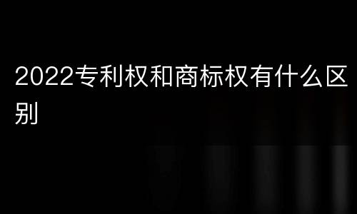 2022专利权和商标权有什么区别