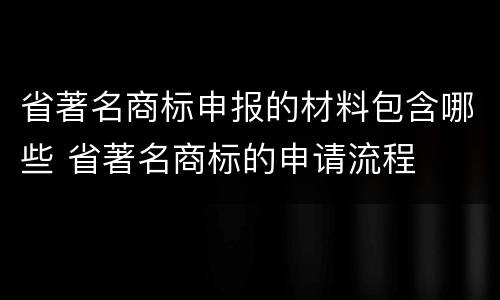 省著名商标申报的材料包含哪些 省著名商标的申请流程
