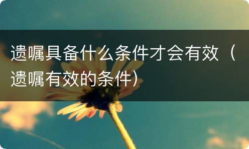遗嘱具备什么条件才会有效（遗嘱有效的条件）