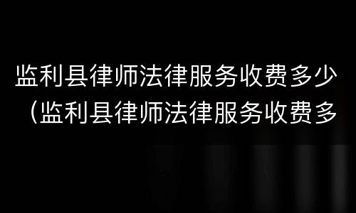 监利县律师法律服务收费多少（监利县律师法律服务收费多少一个月）