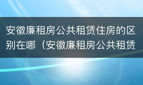 安徽廉租房公共租赁住房的区别在哪（安徽廉租房公共租赁住房的区别在哪查）
