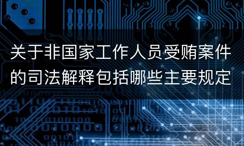 关于非国家工作人员受贿案件的司法解释包括哪些主要规定
