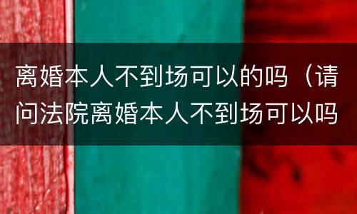 离婚本人不到场可以的吗（请问法院离婚本人不到场可以吗）