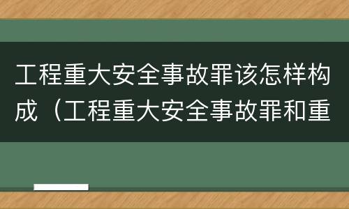 工程重大安全事故罪该怎样构成（工程重大安全事故罪和重大责任事故罪）
