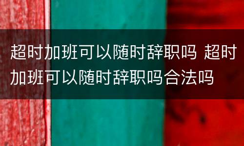 超时加班可以随时辞职吗 超时加班可以随时辞职吗合法吗