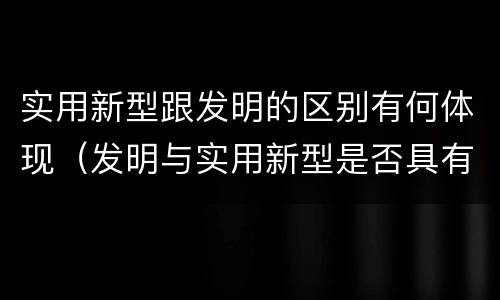 实用新型跟发明的区别有何体现（发明与实用新型是否具有实用性）
