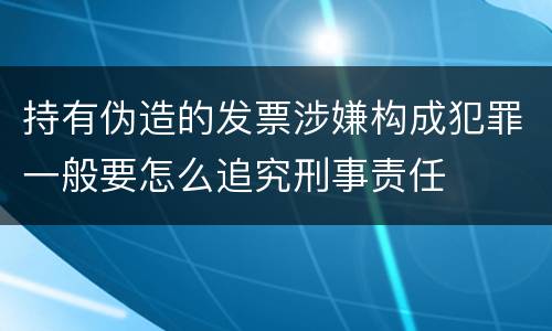 持有伪造的发票涉嫌构成犯罪一般要怎么追究刑事责任