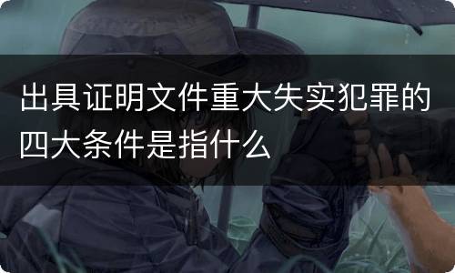 出具证明文件重大失实犯罪的四大条件是指什么