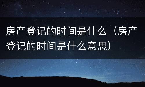 房产登记的时间是什么（房产登记的时间是什么意思）