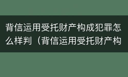 背信运用受托财产构成犯罪怎么样判（背信运用受托财产构成犯罪怎么样判定）