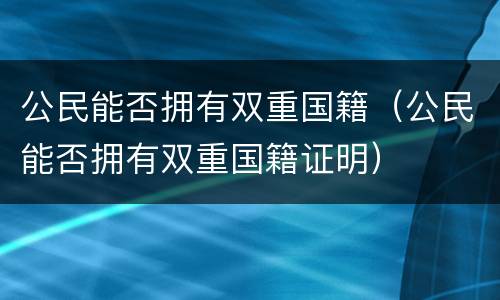 公民能否拥有双重国籍（公民能否拥有双重国籍证明）
