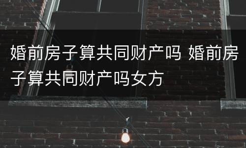 婚前房子算共同财产吗 婚前房子算共同财产吗女方