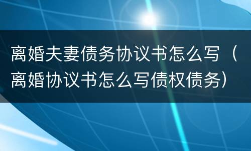 离婚夫妻债务协议书怎么写（离婚协议书怎么写债权债务）
