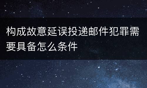 构成故意延误投递邮件犯罪需要具备怎么条件