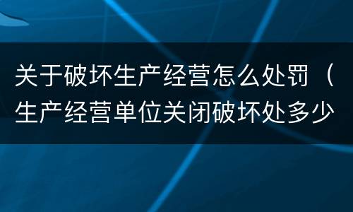 关于破坏生产经营怎么处罚（生产经营单位关闭破坏处多少罚款）