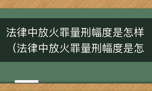 法律中放火罪量刑幅度是怎样（法律中放火罪量刑幅度是怎样的）