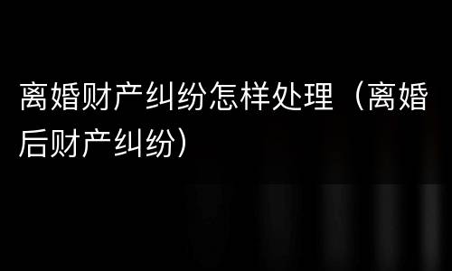 离婚财产纠纷怎样处理（离婚后财产纠纷）