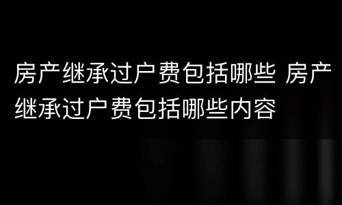 房产继承过户费包括哪些 房产继承过户费包括哪些内容