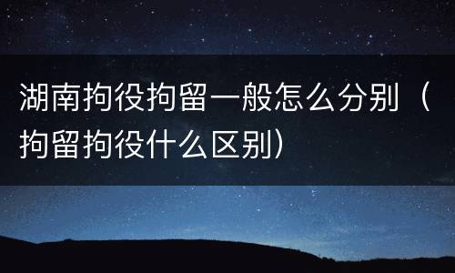 湖南拘役拘留一般怎么分别(拘留拘役什么区别)