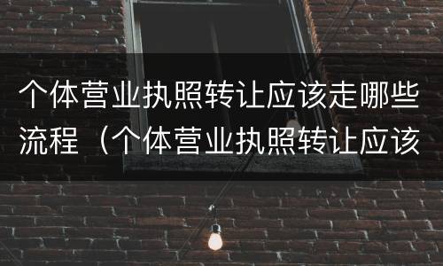 个体营业执照转让应该走哪些流程（个体营业执照转让应该走哪些流程和手续）