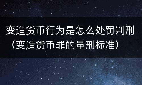 变造货币行为是怎么处罚判刑（变造货币罪的量刑标准）