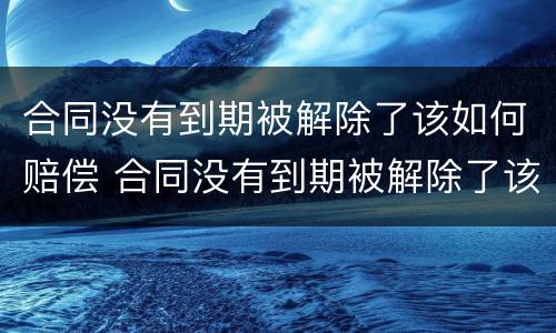 合同没有到期被解除了该如何赔偿 合同没有到期被解除了该如何赔偿员工