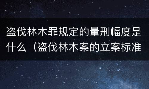 盗伐林木罪规定的量刑幅度是什么（盗伐林木案的立案标准及定罪与量刑）