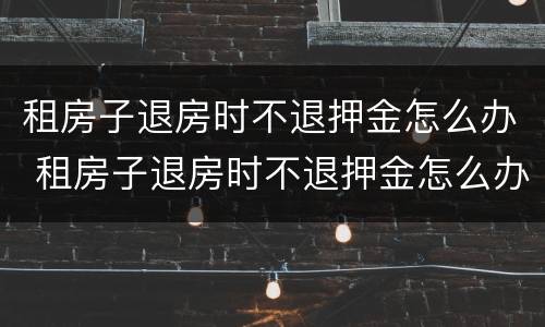 租房子退房时不退押金怎么办 租房子退房时不退押金怎么办理