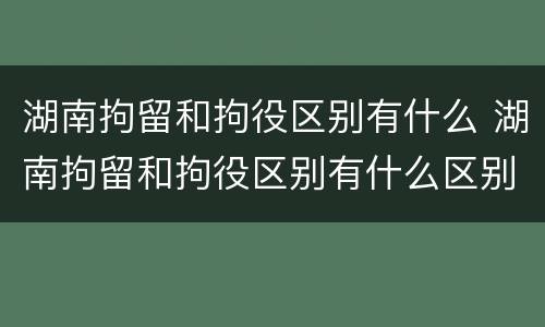湖南拘留和拘役区别有什么 湖南拘留和拘役区别有什么区别呢