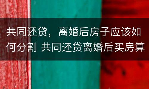 共同还贷，离婚后房子应该如何分割 共同还贷离婚后买房算二手房吗