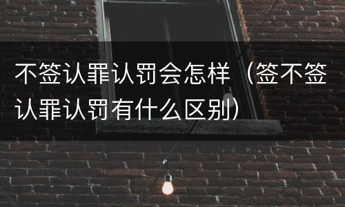 不签认罪认罚会怎样（签不签认罪认罚有什么区别）