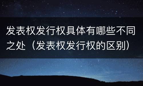 发表权发行权具体有哪些不同之处（发表权发行权的区别）