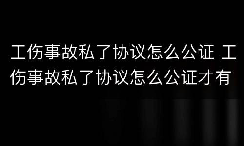 工伤事故私了协议怎么公证 工伤事故私了协议怎么公证才有效