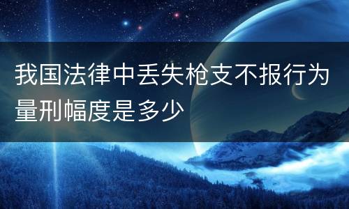 我国法律中丢失枪支不报行为量刑幅度是多少