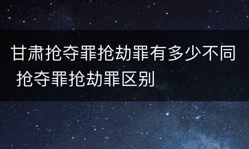 甘肃抢夺罪抢劫罪有多少不同 抢夺罪抢劫罪区别