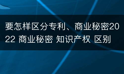 要怎样区分专利、商业秘密2022 商业秘密 知识产权 区别