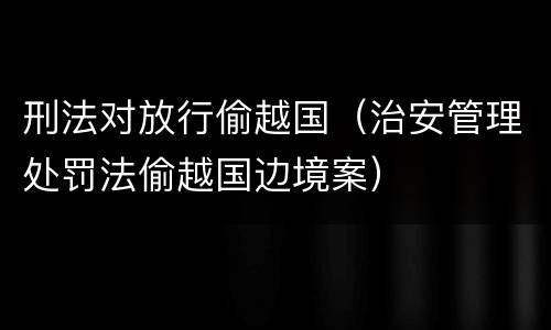 刑法对放行偷越国（治安管理处罚法偷越国边境案）