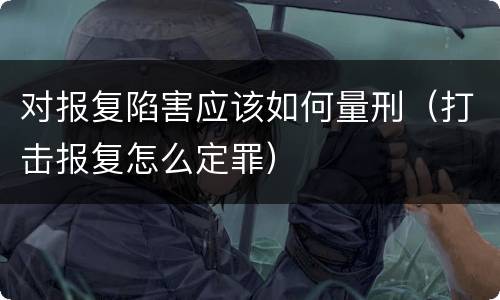 对报复陷害应该如何量刑（打击报复怎么定罪）
