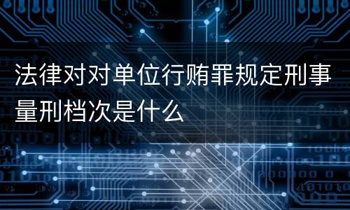 法律对对单位行贿罪规定刑事量刑档次是什么