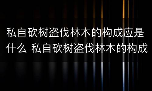 私自砍树盗伐林木的构成应是什么 私自砍树盗伐林木的构成应是什么责任