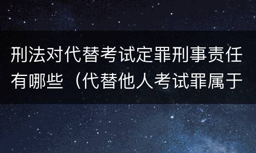 刑法对代替考试定罪刑事责任有哪些（代替他人考试罪属于什么类犯罪）