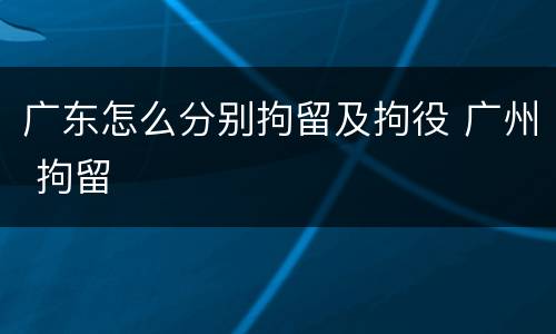 广东怎么分别拘留及拘役 广州 拘留