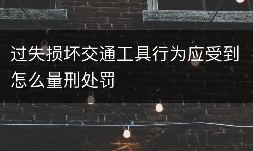 过失损坏交通工具行为应受到怎么量刑处罚