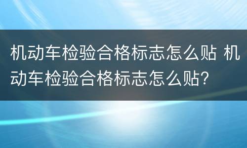 机动车检验合格标志怎么贴 机动车检验合格标志怎么贴?